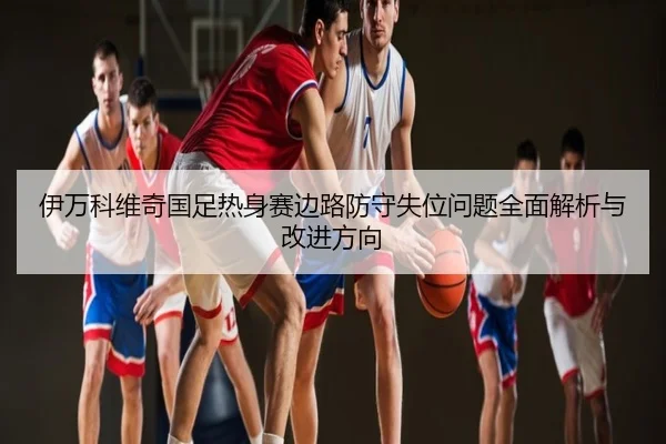 伊万科维奇国足热身赛边路防守失位问题全面解析与改进方向