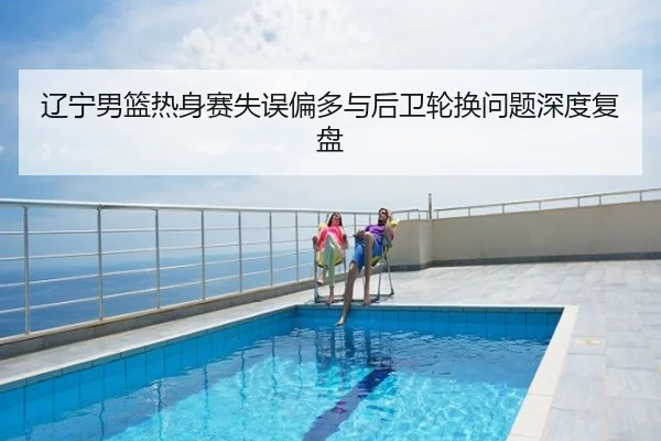 辽宁男篮热身赛失误偏多与后卫轮换问题深度复盘