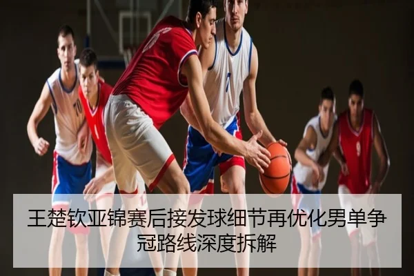 王楚钦亚锦赛后接发球细节再优化男单争冠路线深度拆解